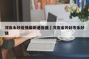 河南朱砂疫情最新通报图›河南省开封市朱砂镇