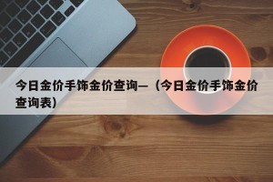 今日金价手饰金价查询—（今日金价手饰金价查询表）