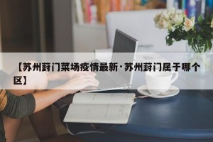 【苏州葑门菜场疫情最新·苏州葑门属于哪个区】