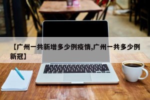 【广州一共新增多少例疫情,广州一共多少例新冠】