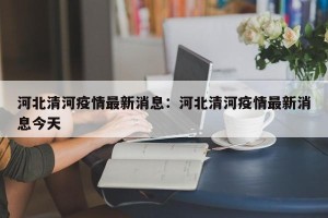 河北清河疫情最新消息：河北清河疫情最新消息今天