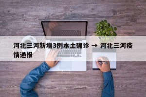 河北三河新增3例本土确诊 → 河北三河疫情通报