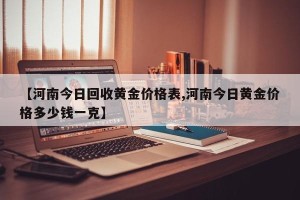【河南今日回收黄金价格表,河南今日黄金价格多少钱一克】