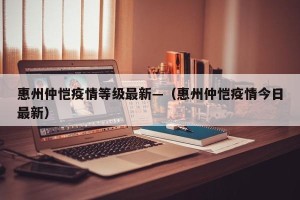 惠州仲恺疫情等级最新—（惠州仲恺疫情今日最新）