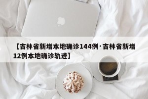 【吉林省新增本地确诊144例·吉林省新增12例本地确诊轨迹】