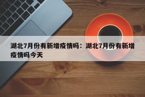 湖北7月份有新增疫情吗：湖北7月份有新增疫情吗今天
