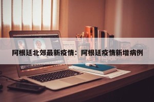 阿根廷北郊最新疫情：阿根廷疫情新增病例