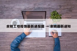 余姚工地疫情最新通报图 → 余姚最新通知
