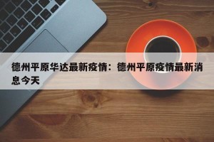 德州平原华达最新疫情：德州平原疫情最新消息今天