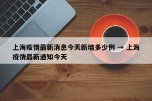 上海疫情最新消息今天新增多少例 → 上海疫情最新通知今天