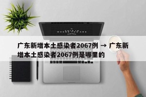 广东新增本土感染者2067例 → 广东新增本土感染者2067例是哪里的