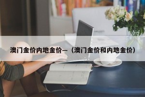 澳门金价内地金价—（澳门金价和内地金价）