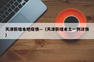 天津新增本地疫情—（天津新增本土一例详情）