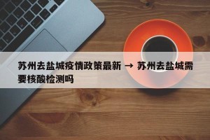 苏州去盐城疫情政策最新 → 苏州去盐城需要核酸检测吗