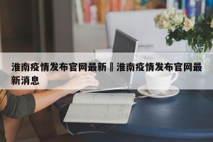 淮南疫情发布官网最新›淮南疫情发布官网最新消息