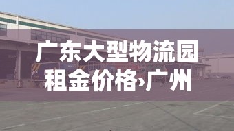 广东大型物流园租金价格›广州物流产业园