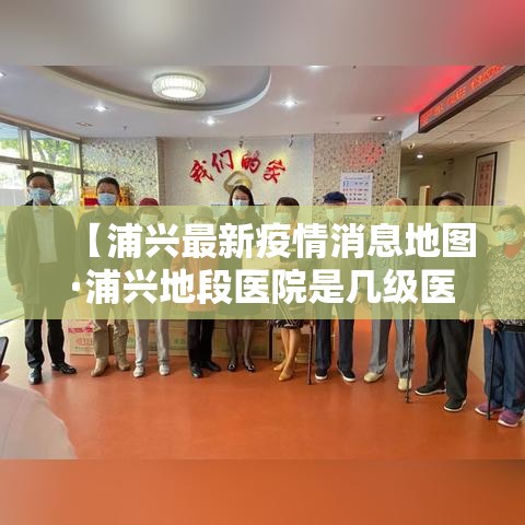 【浦兴最新疫情消息地图·浦兴地段医院是几级医院】 【浦兴最新疫情消息地图·浦兴地段医院是几级医院】