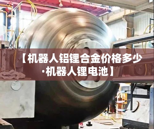 【机器人铝锂合金价格多少·机器人锂电池】