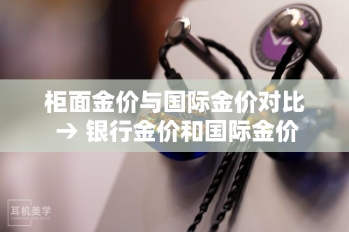 柜面金价与国际金价对比 → 银行金价和国际金价